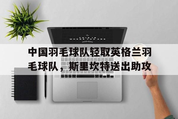 中国羽毛球队轻取英格兰羽毛球队，斯里坎特送出助攻的简单介绍